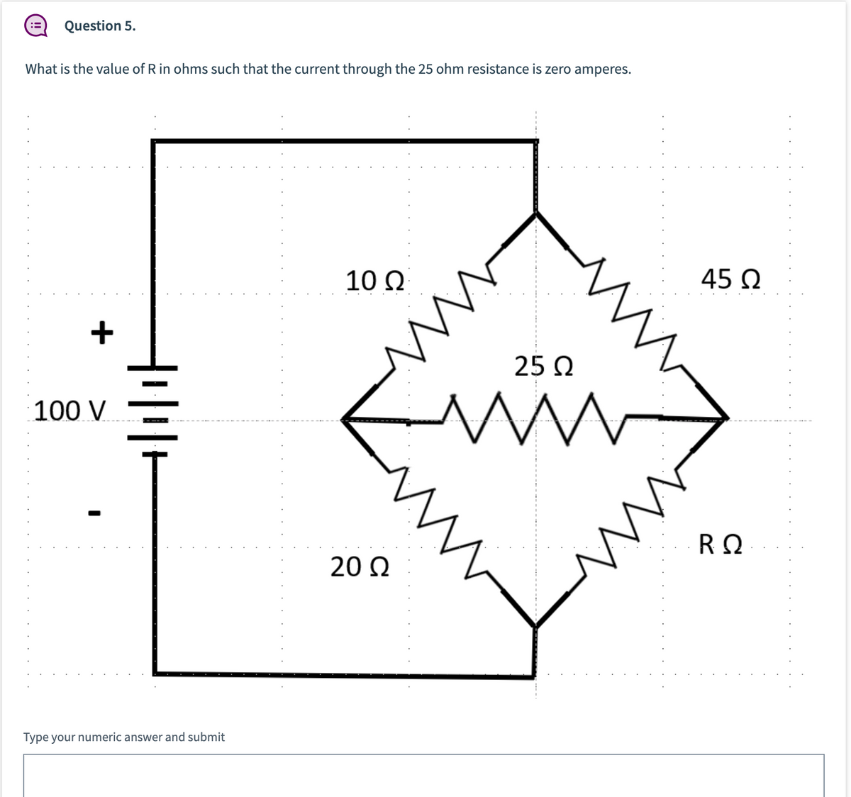 Question 5.
What is the value of R in ohms such that the current through the 25 ohm resistance is zero amperes.
10 Ω
45 Q
25 Q
100 V
RΩ
20 Q
Type your numeric answer and submit
. . . . . . . . . . . . . . . .
