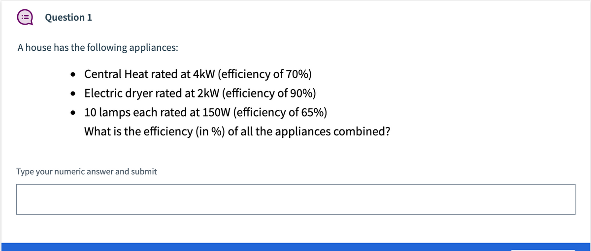 Question 1
A house has the following appliances:
• Central Heat rated at 4kW (efficiency of 70%)
• Electric dryer rated at 2kW (efficiency of 90%)
• 10 lamps each rated at 150W (efficiency of 65%)
What is the efficiency (in %) of all the appliances combined?
Type your numeric answer and submit
