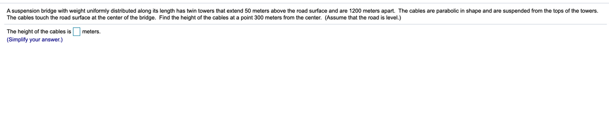 ### Problem Statement: Suspension Bridge Cable Height Calculation

**Scenario:**
A suspension bridge with weight uniformly distributed along its length has twin towers that extend 50 meters above the road surface and are 1200 meters apart. The cables are parabolic in shape and are suspended from the tops of the towers. The cables touch the road surface at the center of the bridge.

**Objective:**
Find the height of the cables at a point 300 meters from the center of the bridge. (Assume that the road is level.)

**Mathematical Model:**
1. The distance between the two towers: 1200 meters.
2. Height of the towers above the road surface: 50 meters.
3. The center of the bridge is the lowest point of the cable, which touches the road surface.

**Question:**
The height of the cables is  meters.

**Instruction:**
(Simplify your answer.)

---

In this scenario, assume a bridge represented by a parabolic equation. Let's denote:
- The horizontal distance from the center of the bridge to any point on the cable as \( x \),
- The vertical distance from the road to the cable at any point as \( y \).

The vertex of the parabola is at the center of the bridge, where the cable touches the road surface (vertex at point (0,0)). To determine the height of the cables at a point 300 meters from the center, we need to find the value of \( y \) when \( x = 300 \).

Given:
- The towers are 600 meters away from the center (half the total span).
- The height of the cable at the towers is 50 meters.

The general equation for the parabola is:
\[ y = ax^2 \]

We know \( a \) by using the condition at the towers:
\[ 50 = a(600)^2 \]
\[ 50 = 360000a \]
\[ a = \frac{1}{7200} \]

Now, we find the height at 300 meters from the center:
\[ y = \frac{1}{7200}(300)^2 \]
\[ y = \frac{1}{7200}(90000) \]
\[ y = 12.5 \]

Therefore:
The height of the cables at a point 300 meters from the center is **12.5 meters**.