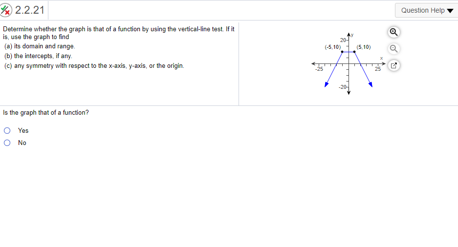 2.2.21
Question Help
Determine whether the graph is that of a function by using the vertical-line test. If it
is, use the graph to find
(a) its domain and range.
20-
(-5,10)
(5,10)
(b) the intercepts, if any.
(c) any symmetry with respect to the x-axis, y-axis, or the origin.
-25
25
-20-
Is the graph that of a function?
O Yes
O No
