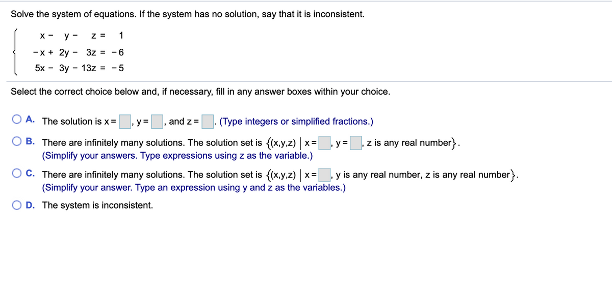 ### Solve the System of Equations

**Instruction:** 
Solve the system of equations. If the system has no solution, say that it is inconsistent.

\[
\begin{cases}
x - y - z = 1 \\
-x + 2y - 3z = -6 \\
5x - 3y - 13z = -5
\end{cases}
\]

**Question:**
Select the correct choice below and, if necessary, fill in any answer boxes within your choice.

**Options:**

A. The solution is \( x = \boxed{\phantom{x}}, y = \boxed{\phantom{x}}, \text{ and } z = \boxed{\phantom{x}} \). (Type integers or simplified fractions.)

B. There are infinitely many solutions. The solution set is \(\{(x,y,z)|x=\boxed{\phantom{x}},y=\boxed{\phantom{x}}, z \text{ is any real number}\}\). (Simplify your answers. Type expressions using \( z \) as the variable.)

C. There are infinitely many solutions. The solution set is \(\{(x,y,z)|x=\boxed{\phantom{x}}, y \text{ is any real number}, z \text{ is any real number} \}\). (Simplify your answer. Type an expression using \( y \) and \( z \) as the variables.)

D. The system is inconsistent.