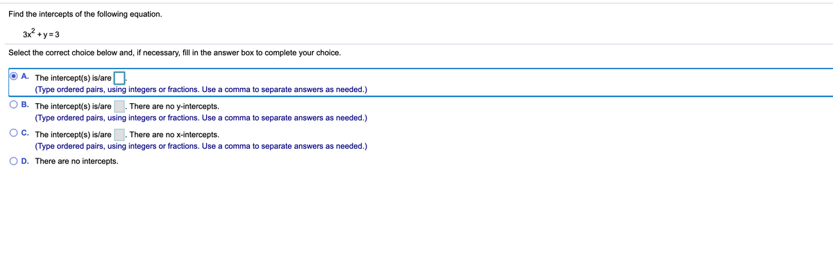 Find the intercepts of the following equation.

\[ 3x^2 + y = 3 \]

Select the correct choice below and, if necessary, fill in the answer box to complete your choice.
 
- (A) ⃝ The intercept(s) is/are \(\underline{\hspace{4cm}}\). 
  \[ (Type\ ordered\ pairs,\ using\ integers\ or\ fractions.\ Use\ a\ comma\ to\ separate\ answers\ as\ needed.) \]

- (B) ⃝ The intercept(s) is/are \(\underline{\hspace{4cm}}\). There are no y-intercepts.
  \[ (Type\ ordered\ pairs,\ using\ integers\ or\ fractions.\ Use\ a\ comma\ to\ separate\ answers\ as\ needed.) \]

- (C) ⃝ The intercept(s) is/are \(\underline{\hspace{4cm}}\). There are no x-intercepts.
  \[ (Type\ ordered\ pairs,\ using\ integers\ or\ fractions.\ Use\ a\ comma\ to\ separate\ answers\ as\ needed.) \]

- (D) ⃝ There are no intercepts.