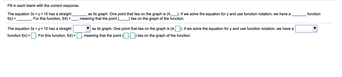 Fill in each blank with the correct response.
The equation 3x+y = 15 has a straight
f(x) =.
as its graph. One point that lies on the graph is (4,_). If we solve the equation for y and use function notation, we have a
meaning that the point (_,_) lies on the graph of the function.
function
For this function, f(4) =.
The equation 3x + y = 15 has a straight
as its graph. One point that lies on the graph is (4, ). If we solve the equation for y and use function notation, we have a
function f(x) = For this function, f(4) =
meaning that the point ( ) lies on the graph of the function.
