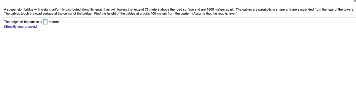 ### Problem Statement:

A suspension bridge with weight uniformly distributed along its length has twin towers that extend 75 meters above the road surface and are 1600 meters apart. The cables are parabolic in shape and are suspended from the tops of the towers. The cables touch the road surface at the center of the bridge. Find the height of the cables at a point 400 meters from the center. (Assume that the road is level.)

**Answer Box:**

The height of the cables is \[    \boxed{} \] meters.

(Simplify your answer.)