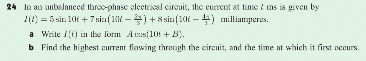 24 In an unbalanced three-phase electrical circuit, the current at time t ms is given by
I(t) = 5 sin 10t + 7 sin (10t – 2) + 8 sin (10t - 4) milliamperes.
a Write I(t) in the form A cos(10t + B).
b Find the highest current flowing through the circuit, and the time at which it first occurs.