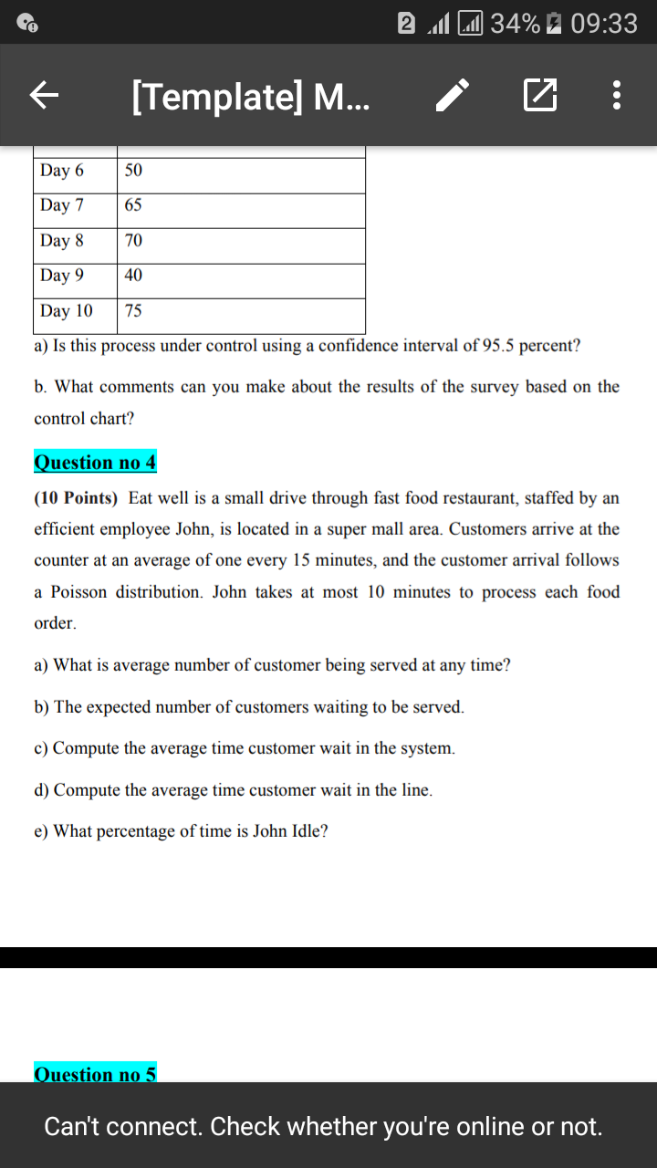 2 M 34% 2 09:33
[Template] M...
Day 6
50
Day 7
65
Day 8
70
Day 9
40
Day 10
75
a) Is this process under control using a confidence interval of 95.5 percent?
b. What comments can you make about the results of the survey based on the
control chart?
Question no 4
(10 Points) Eat well is a small drive through fast food restaurant, staffed by an
efficient employee John, is located in a super mall area. Customers arrive at the
counter at an average of one every 15 minutes, and the customer arrival follows
a Poisson distribution. John takes at most 10 minutes to process each food
order.
a) What is average number of customer being served at any time?
b) The expected number of customers waiting to be served.
c) Compute the average time customer wait in the system.
d) Compute the average time customer wait in the line.
e) What percentage of time is John Idle?
Question no 5
Can't connect. Check whether you're online or not.
...
