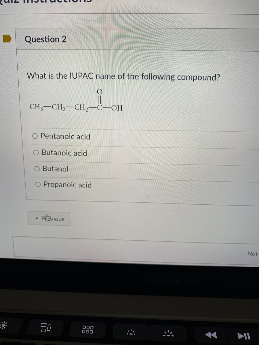 Question 2
What is the IUPAC name of the following compound?
CH3-CH2-CH2-C-OH
O Pentanoic acid
O Butanoic acid
O Butanol
O Propanoic acid
Pvious
Not
80
000
OCO
II
