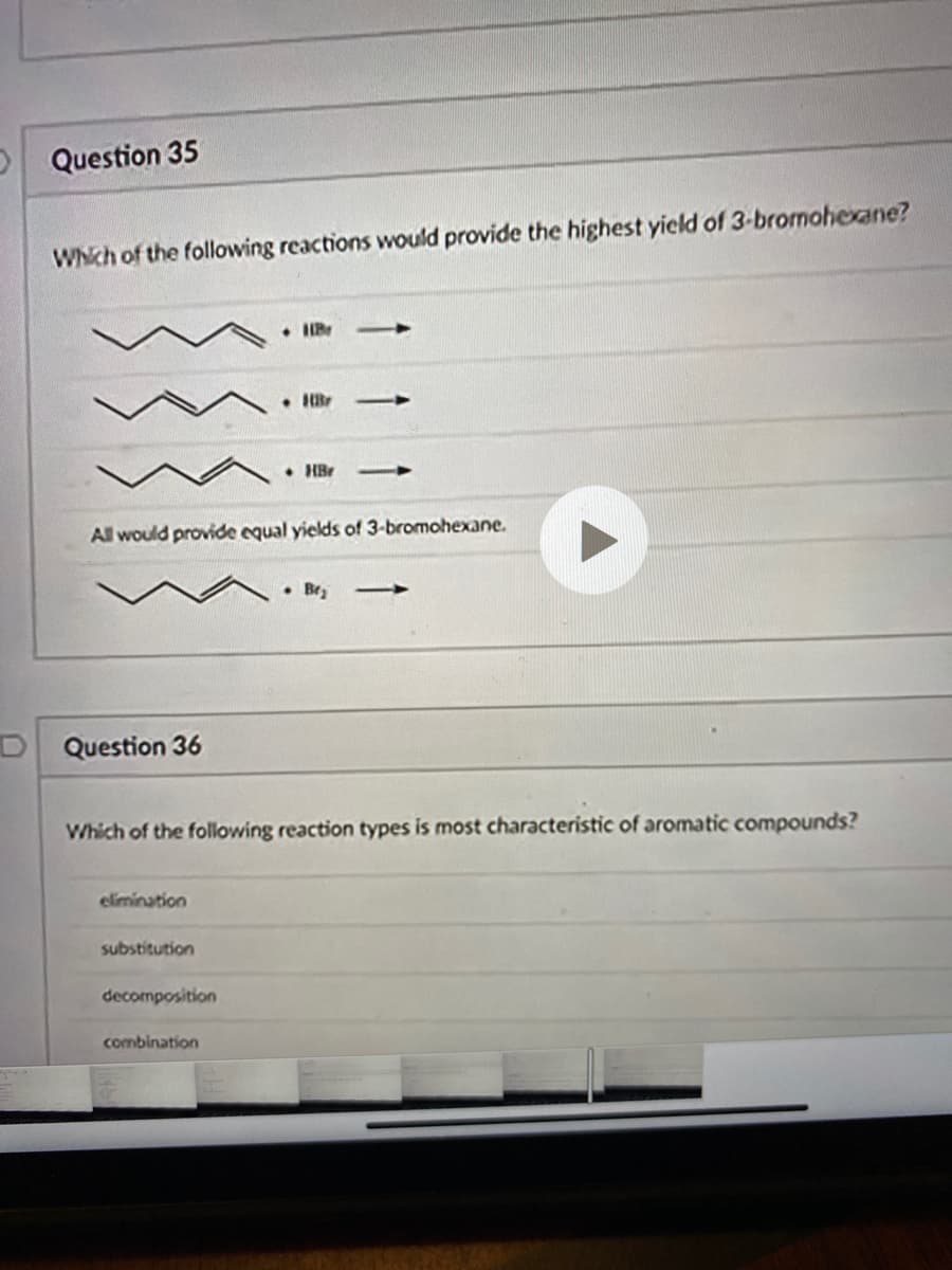 D Question 35
WNch of the following reactions would provide the highest yicld of 3-bromohexane?
• HBr
All would provide equal yields of 3-bromohexane.
Bry
D Question 36
Which of the following reaction types is most characteristic of aromatic compounds?
elimination
substitution
decomposition
combination
