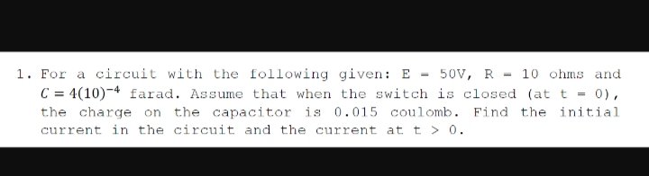 1. For a circuit with the following given: E = 50V, R = 10 ohms and
C = 4(10)-4 farad. Assume that when the switch is closed (at t = 0),
the charge on the capacitor is 0.015 coulomb. Find the initial
current in the circuit and the current at t > 0.