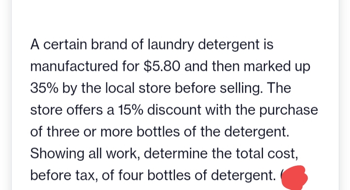 A certain brand of laundry detergent is
manufactured for $5.80 and then marked up
35% by the local store before selling. The
store offers a 15% discount with the purchase
of three or more bottles of the detergent.
Showing all work, determine the total cost,
before tax, of four bottles of detergent.