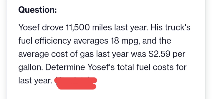 Question:
Yosef drove 11,500 miles last year. His truck's
fuel efficiency averages 18 mpg, and the
average cost of gas last year was $2.59 per
gallon. Determine Yosef's total fuel costs for
last year.