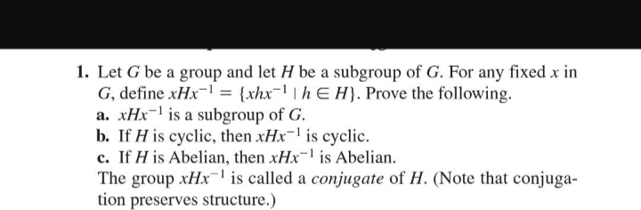 1. Let G be a group and let H be a subgroup of G. For any fixed x in
G, define xHx1 = {xhx-¹|hEH). Prove the following.
a. xHx¹ is a subgroup of G.
b. If His cyclic, then xHx-¹ is cyclic.
c. If His Abelian, then xHx-¹ is Abelian.
The group xHx¹ is called a conjugate of H. (Note that conjuga-
tion preserves structure.)