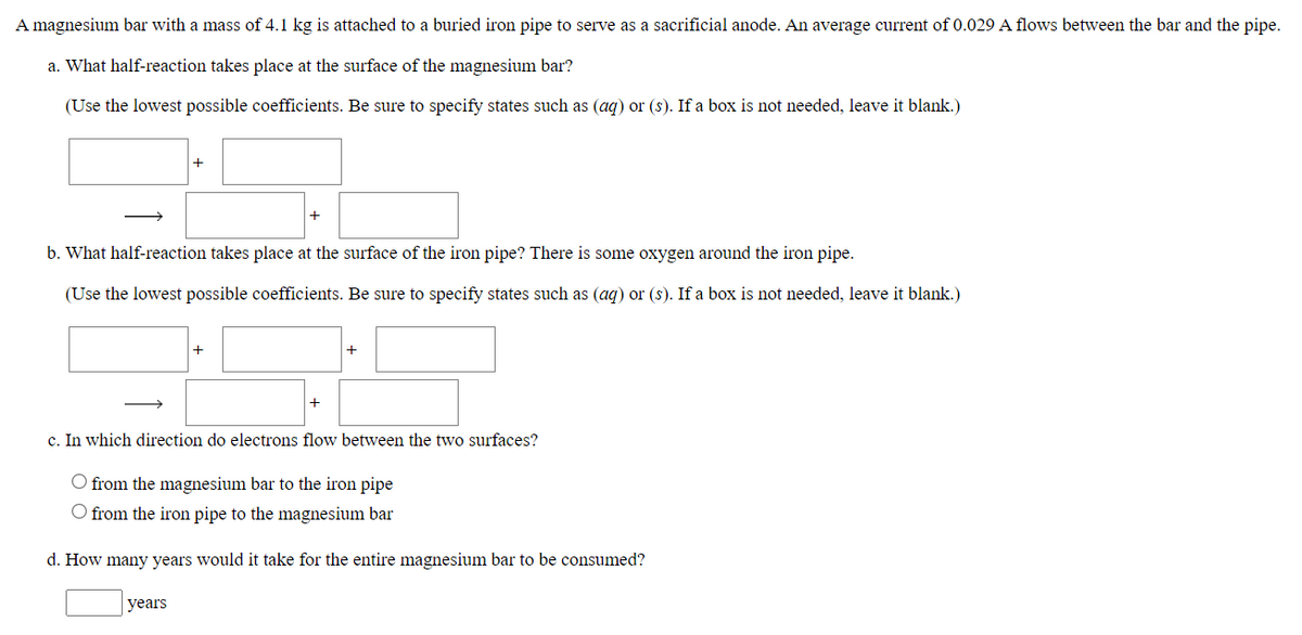 A magnesium bar with a mass of 4.1 kg is attached to a buried iron pipe to serve as a sacrificial anode. An average current of 0.029 A flows between the bar and the pipe.
a. What half-reaction takes place at the surface of the magnesium bar?
(Use the lowest possible coefficients. Be sure to specify states such as (ag) or (s). If a box is not needed, leave it blank.)
+
b. What half-reaction takes place at the surface of the iron pipe? There is some oxygen around the iron pipe.
(Use the lowest possible coefficients. Be sure to specify states such as (ag) or (s). If a box is not needed, leave it blank.)
+
+
c. In which direction do electrons flow between the two surfaces?
O from the magnesium bar to the iron pipe
O from the iron pipe to the magnesium bar
d. How many years would it take for the entire magnesium bar to be consumed?
years
