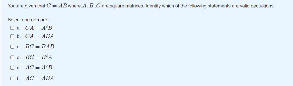 You are given that C = AB where A, B, C are square matrices. Identify which of the following statements are valid deductions.
Select one or more:
O a. CA=A²B
O b. CA= ABA
O c.
ВС — ВАВ
O d. BC = B²A
O e. AC = A²B
f.
AC = ABA
