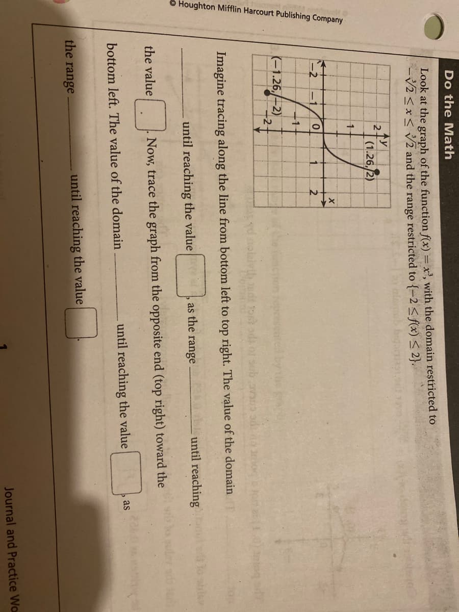 Houghton Mifflin Harcourt Publishing Company
Do the Math
Look at the graph of the function f(x) = x', with the domain restricted to
V2 <x< V2 and the range restricted to {=2 < f(x) < 2}.
2(1.26./2)
-1
1.
2.
11
(-1.26,-2)
+2
Imagine tracing along the line from bottom left to top right. The value of the domain
until reaching the value
as the range
until reaching
the value
Now, trace the graph from the opposite end (top right) toward the
until reaching the value
as
bottom left. The value of the domain
the range
until reaching the value
Journal and Practice Wo
