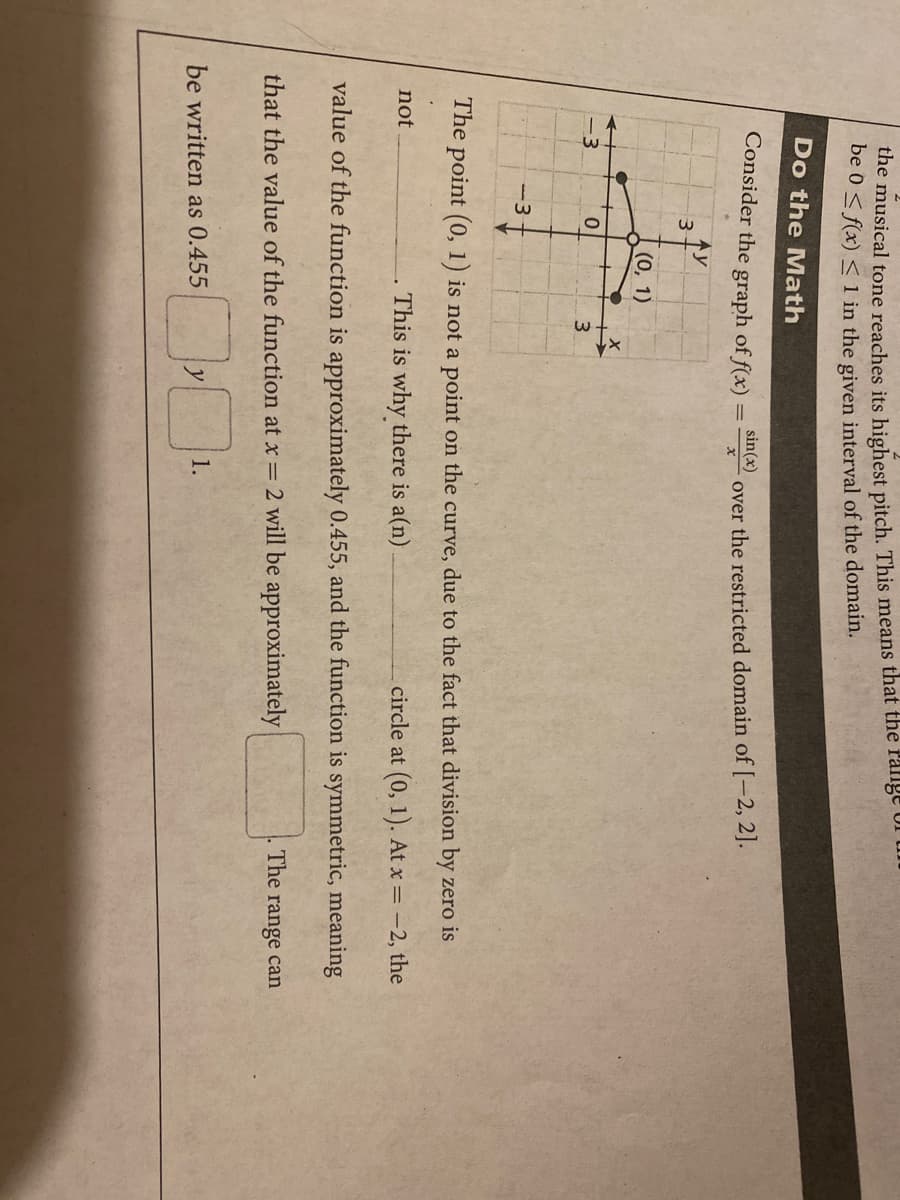 the musical tone reaches its highest pitch. This means that the range
be 0 < f(x) < 1 in the given interval of the domain.
Do the Math
Consider the graph of f(x):
sin(x)
over the restricted domain of[-2, 2].
Ay
(0, 1)
-3
-3
The point (0, 1) is not a point on the curve, due to the fact that division by zero is
not
This is why there is a(n)
circle at (0, 1). At x = -2, the
value of the function is approximately 0.455, and the function is symmetric, meaning
The range can
that the value of the function at x = 2 will be approximately
1.
be written as 0.455
y
