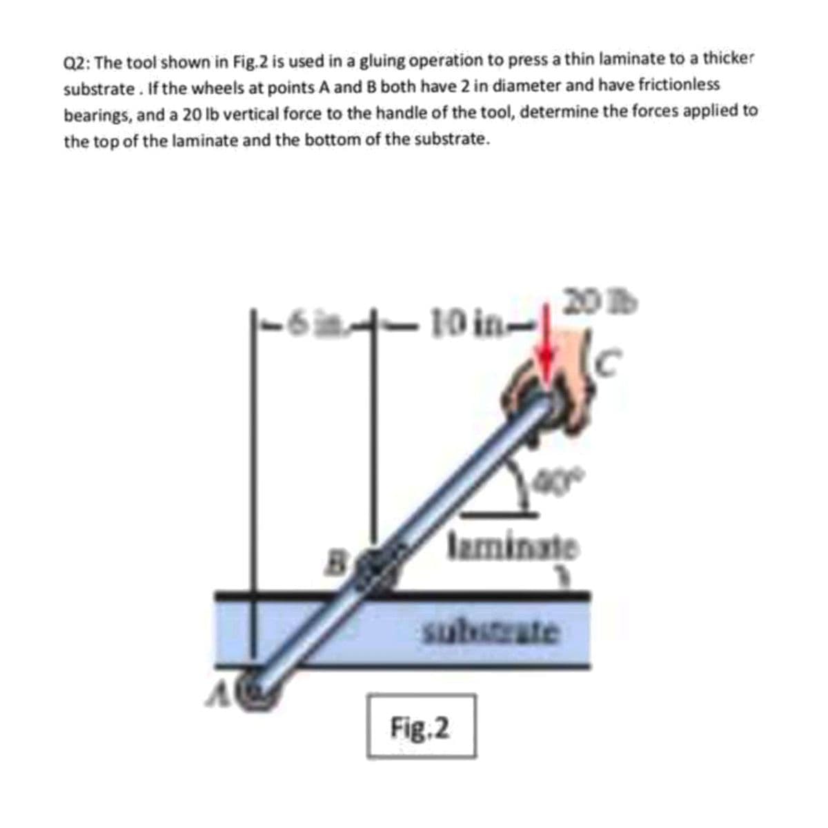 Q2: The tool shown in Fig.2 is used in a gluing operation to press a thin laminate to a thicker
substrate . If the wheels at points A and B both have 2 in diameter and have frictionless
bearings, and a 20 lb vertical force to the handle of the tool, determine the forces applied to
the top of the laminate and the bottom of the substrate.
20
10 in-
laminate
substrate
Fig.2
