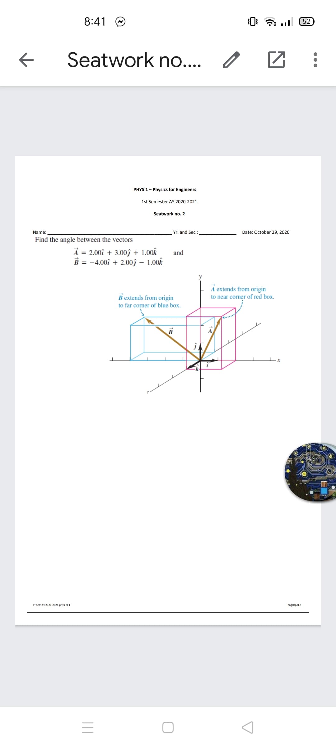 8:41 O
52
Seatwork n...
PHYS 1- Physics for Engineers
1st Semester AY 2020-2021
Seatwork no. 2
Name:
Yr. and Sec.:
Date: October 29, 2020
Find the angle between the vectors
= 2.00î + 3.00î + 1.00k
B = -4.00î + 2.00ĵ – 1.00k
and
A extends from origin
B extends from origin
to near corner of red box.
to far corner of blue box.
B
A
1° sem ay 2020-2021 physics 1
engrispolic
