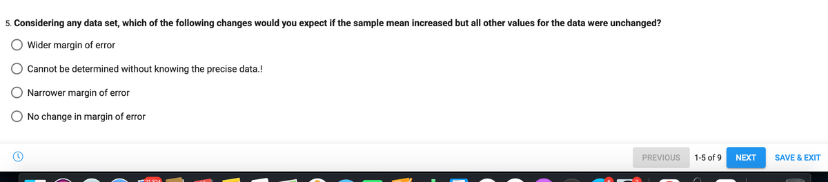 5. Considering any data set, which of the following changes would you expect if the sample mean increased but all other values for the data were unchanged?
Wider margin of error
Cannot be determined without knowing the precise data.!
Narrower margin of error
No change in margin of error
21 331
PREVIOUS
1-5 of 9
NEXT
SAVE & EXIT