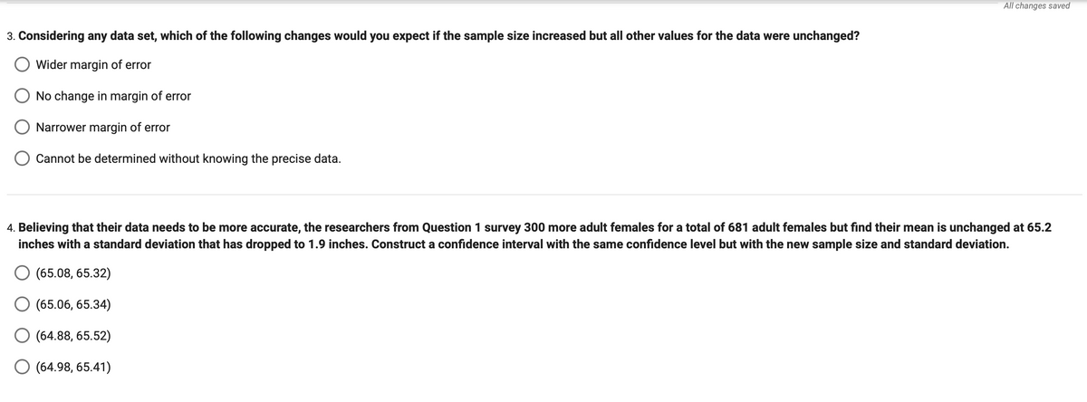 3. Considering any data set, which of the following changes would you expect if the sample size increased but all other values for the data were unchanged?
Wider margin of error
No change in margin of error
Narrower margin of error
Cannot be determined without knowing the precise data.
All changes saved
4. Believing that their data needs to be more accurate, the researchers from Question 1 survey 300 more adult females for a total of 681 adult females but find their mean is unchanged at 65.2
inches with a standard deviation that has dropped to 1.9 inches. Construct a confidence interval with the same confidence level but with the new sample size and standard deviation.
O (65.08, 65.32)
(65.06, 65.34)
O (64.88, 65.52)
O (64.98, 65.41)