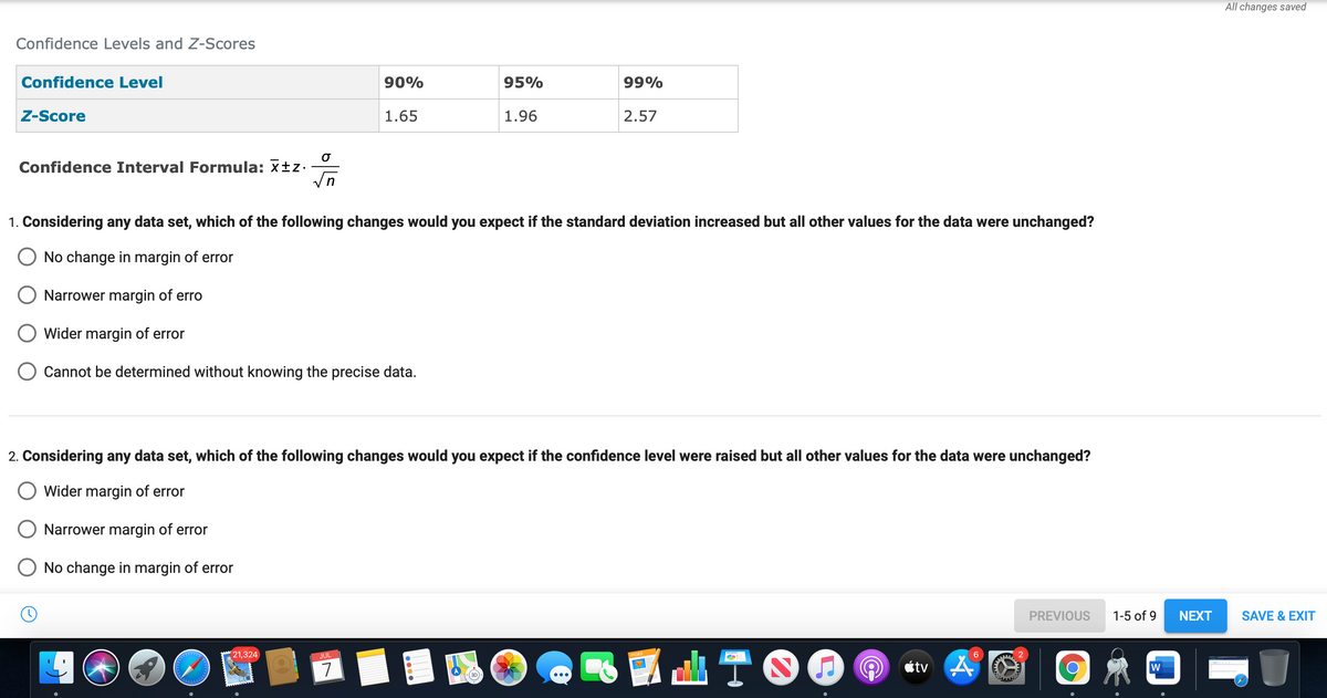 Confidence Levels and Z-Scores
Confidence Level
Z-Score
Confidence Interval Formula: x±z.
O
√n
O
21,324
90%
1. Considering any data set, which of the following changes would you expect if the standard deviation increased but all other values for the data were unchanged?
No change in margin of error
Narrower margin of erro
Wider margin of error
Cannot be determined without knowing the precise data.
JUL
1.65
2. Considering any data set, which of the following changes would you expect if the confidence level were raised but all other values for the data were unchanged?
Wider margin of error
Narrower margin of error
No change in margin of error
7
95%
1.96
99%
2.57
...
TO
(@
6
tv A
www
PREVIOUS
1-5 of 9
W
NEXT
All changes saved
SAVE & EXIT