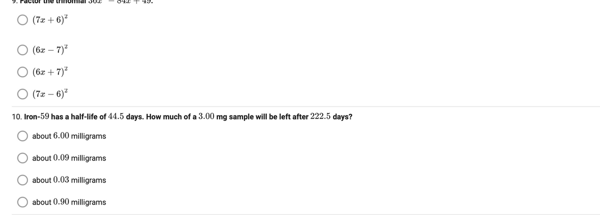 9.
inomial 302
O (7x+6)²
(6x - 7)²
O (6x + 7)²
O (7x - 6)²
04x + 49.
10. Iron-59 has a half-life of 44.5 days. How much of a 3.00 mg sample will be left after 222.5 days?
about 6.00 milligrams
about 0.09 milligrams
about 0.03 milligrams
about 0.90 milligrams