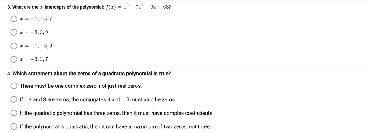 3. What are the x-intercepts of the polynomial: f(x) = x³ - 7x² − 9x +63?
-7, -3,7
X =
x = -3,3,9
x = -7, -3,3
x = -3,3,7
4. Which statement about the zeros of a quadratic polynomial is true?
There must be one complex zero, not just real zeros.
O If - 4 and 3 are zeros, the conjugates 4 and - 3 must also be zeros.
If the quadratic polynomial has three zeros, then it must have complex coefficients.
If the polynomial is quadratic, then it can have a maximum of two zeros, not three.