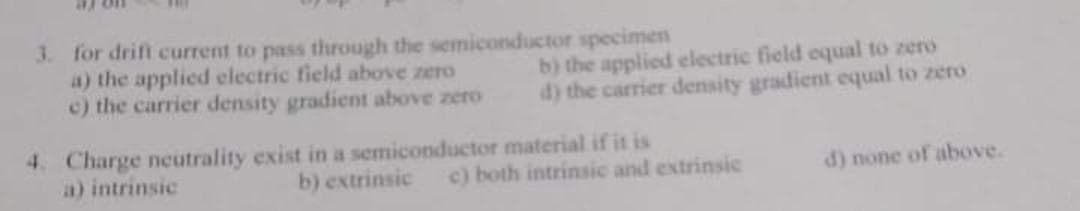 3. for drift current to pass through the semiconductor specimen
a) the applied electric field above zero
c) the carrier density gradient above zero
b) the applied electric field equal to zero
d) the carrier density gradient equal to zero
4. Charge neutrality exist in a semiconductor material if it is
a) intrinsic
b) extrinsic
c) both intrinsic and extrinsic
d) none of above.
