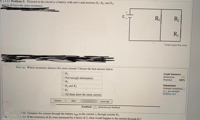 a Problem 3: Pictured in the circuit is a battery with emf e and resistors R. R2, and Ry.
which all have the same resistance.
R
R
R3
Ctheespertta.com
Part (a) Which resistor(s) draw(s) the most current? Choose the best answer below.
Grade Summary
Deductions
Potential
100%
ONot enough information.
R2
Submissions
Attempts remaining: 5
(e per attempt)
detailed view
OR2 and Ry
OR
O All three draw the same current.
Sebmit
Hint
Fendtack
I give up!
Feedhack: 0s deduction per feedback.
t (b) Compare the current through the battery iban to the current i through resistor RJ.
7(e) If the resistance of Ry were increased by a factor of 2, what would happen to the current through R:?
