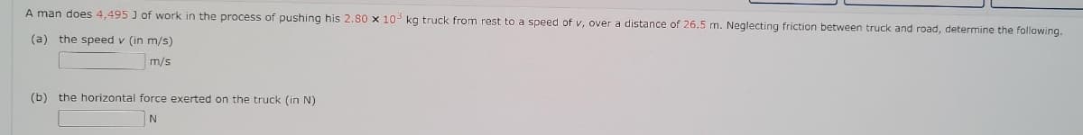 A man does 4,495 J of work in the process of pushing his 2.80 x 10- kg truck from rest to a speed of v, over a distance of 26.5 m. Neglecting friction between truck and road, determine the following.
(a) the speed v (in m/s)
m/s
(b) the horizontal force exerted on the truck (in N)
N
