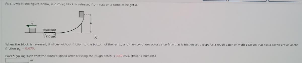 As shown in the figure below, a 2.25 kg block is released from rest on a ramp of height h.
rough patch
i50 cm
When the block is released, it slides without friction to the bottom of the ramp, and then continues across a surface that is frictionless except for a rough patch of width 15.0 cm that has a coefficient of kinetic
friction u, = 0.670.
Find h (in m) such that the block's speed after crossing the rough patch is 3.80 m/s. (Enter a number.)
m
