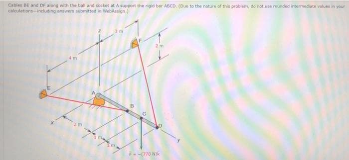 Cables BE and DF along with the ball and socket at A support the rigid bar ABCD. (Due to the nature of this problem, do not use rounded intermediate values in yaur
calculations-including answers submitted in WebAssign.)
3m
2 m
4 m
2m
m.
F--(770 N)k
