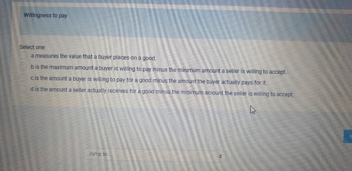 Willingness to pay
Select one
a measures the value that a buyer places on a good.
bis the maximum amount a buyer is willing to pay minus the minimum amount a seller is willing to accept.
cis the amount a buyer is willing to pay for a good minus the amount the buyer actually pays for it.
d is the amount a seller actually receives for a good minus the minimunm amount the seller is willing to accept.
Jump to
