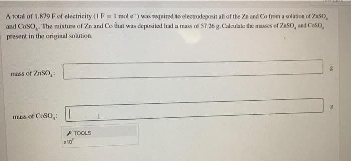 A total of 1.879 F of electricity (1 F = 1 mol e) was required to electrodeposit all of the Zn and Co from a solution of ZnSO,
and CoSO,. The mixture of Zn and Co that was deposited had a mass of 57.26 g. Calculate the masses of ZnSO, and CoSo,
present in the original solution.
mass of ZnSO,:
mass of CoSO,:
+ TOOLS
X10
