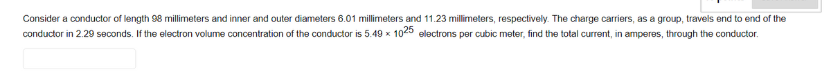 Consider a conductor of length 98 millimeters and inner and outer diameters 6.01 millimeters and 11.23 millimeters, respectively. The charge carriers, as a group, travels end to end of the
conductor in 2.29 seconds. If the electron volume concentration of the conductor is 5.49 × 1025 electrons per cubic meter, find the total current, in amperes, through the conductor.