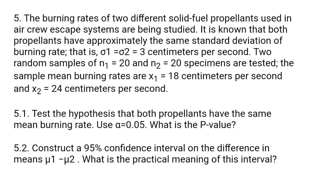 5. The burning rates of two different solid-fuel propellants used in
air crew escape systems are being studied. It is known that both
propellants have approximately the same standard deviation of
burning rate; that is, o1 =o2 = 3 centimeters per second. Two
random samples of n1 = 20 and n2 = 20 specimens are tested; the
sample mean burning rates are x1
and x2
%3D
%3D
%3D
18 centimeters per second
= 24 centimeters per second.
5.1. Test the hypothesis that both propellants have the same
mean burning rate. Use a=0.05. What is the P-value?
5.2. Construct a 95% confidence interval on the difference in
means u1 -µ2. What is the practical meaning of this interval?
