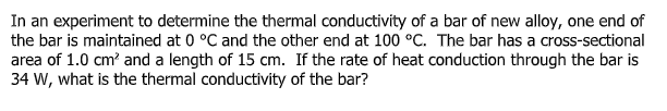 In an experiment to determine the thermal conductivity of a bar of new aloy, one end of
the bar is maintained at 0 °C and the other end at 100 °C. The bar has a cross-sectional
area of 1.0 cm? and a length of 15 cm. If the rate of heat conduction through the bar is
34 W, what is the thermal conductivity of the bar?
