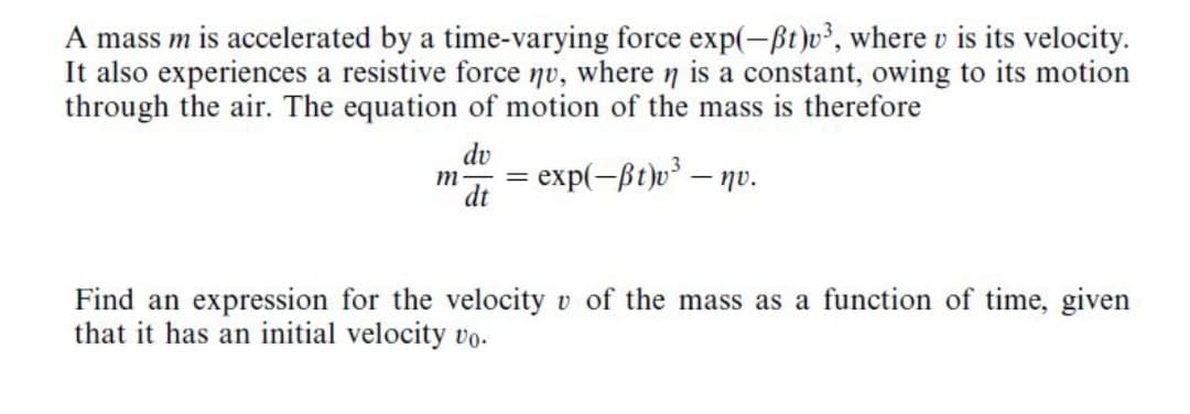 A mass m is accelerated by a time-varying force exp(-ßt)v², where v is its velocity.
It also experiences a resistive force nv, where n is a constant, owing to its motion
through the air. The equation of motion of the mass is therefore
dv
' dt
exp(-ßt)v³ – nv.
Find an expression for the velocity v of the mass as a function of time, given
that it has an initial velocity vo.
