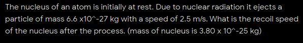 The nucleus of an atom is initially at rest. Due to nuclear radiation it ejects a
particle of mass 6.6 x10^-27 kg with a speed of 2.5 m/s. What is the recoil speed
of the nucleus after the process. (mass of nucleus is 3.80 x 10^-25 kg)
