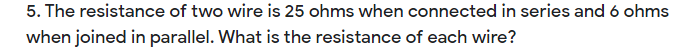 5. The resistance of two wire is 25 ohms when connected in series and 6 ohms
when joined in parallel. What is the resistance of each wire?
