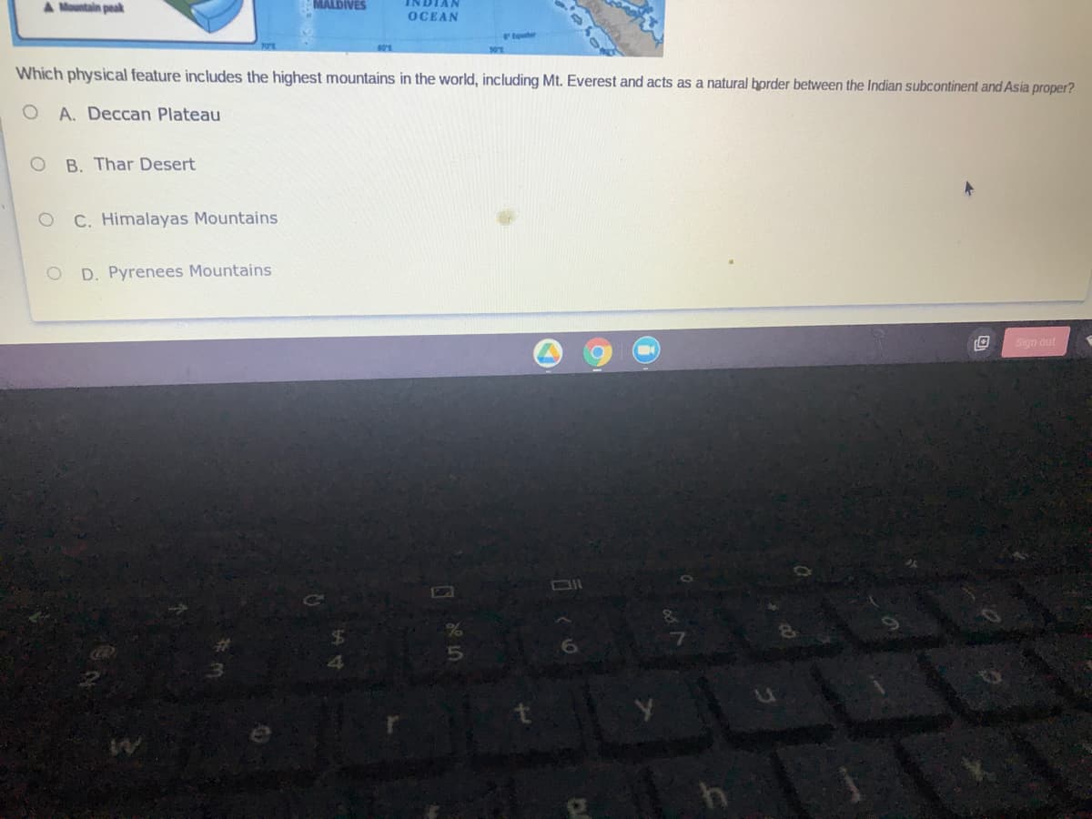 Mountain peak
MALDIVES
INDIAN
OCEAN
teter
901
Which physical feature includes the highest mountains in the world, including Mt. Everest and acts as a natural border between the Indian subcontinent and Asia proper?
O A. Deccan Plateau
O B. Thar Desert
O C. Himalayas Mountains
D. Pyrenees Mountains
Sign out
