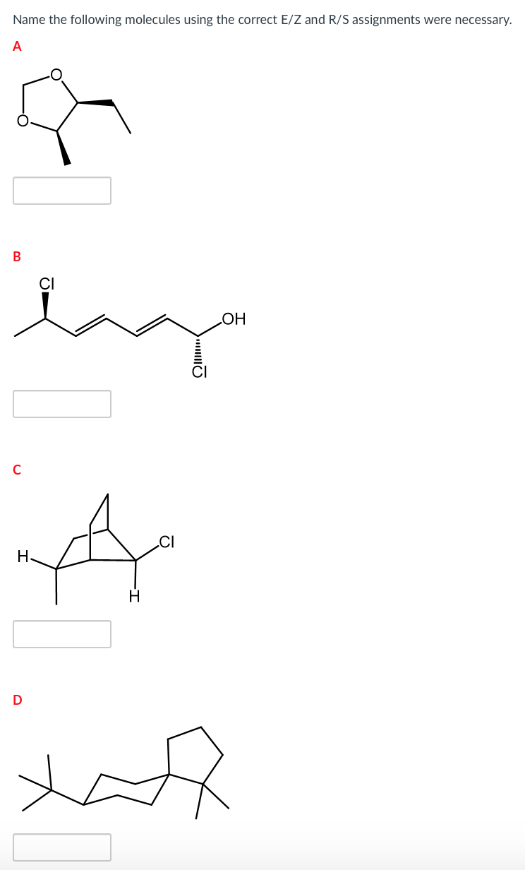 **Molecular Nomenclature with E/Z and R/S Assignments**

Welcome to our educational guide on naming complex organic molecules with the correct E/Z and R/S stereochemical assignments. Below you will find a series of molecules labeled A through D. For each molecule, consider the stereochemistry present and apply the E/Z or R/S nomenclature where necessary.

### Molecule A
![Molecule A](#)
- Description: This molecule contains a three-membered epoxide ring fused to a cyclopentane ring.
- Task: Assign the correct E/Z or R/S configuration where applicable.

### Molecule B
![Molecule B](#)
- Description: This molecule is a linear chain featuring multiple double bonds, a chlorine substituent, and a hydroxyl group (OH). The chlorine at the second carbon is shown with a wedge indicating a stereocenter, and the chlorine at the fifth carbon has a dashed bond.
- Task: Assign the correct E/Z or R/S configurations to the stereocenters.

### Molecule C
![Molecule C](#)
- Description: This is a bridged bicyclic molecule with multiple hydrogen atoms and one chlorine (Cl) substituent.
- Task: Assign the correct E/Z or R/S stereochemical descriptors to the chlorine and other relevant groups.

### Molecule D
![Molecule D](#)
- Description: This molecule contains a cyclopentane ring attached to a longer carbon chain with various levels of branching.
- Task: Identify if there are any stereocenters or geometric isomerism that requires E/Z or R/S nomenclature.

Please analyze each molecule carefully and use the provided space to write down the proper IUPAC name, ensuring all stereochemical details are correctly assigned. Understanding these configurations is crucial for accurately describing molecular structure and properties in organic chemistry.