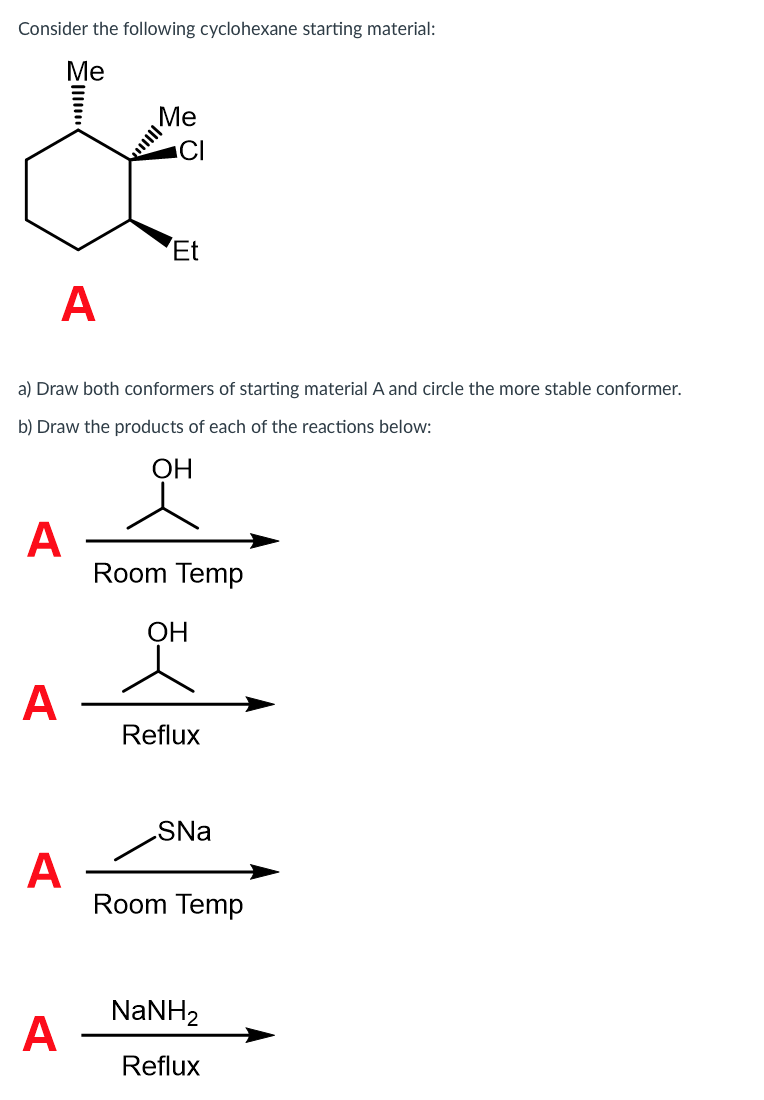 ### Cyclohexane Conformers and Reaction Products

#### Consider the following cyclohexane starting material:

![Cyclohexane Structure](image-url)

- **Me**: Methyl Group
- **Et**: Ethyl Group
- **Cl**: Chlorine

This structure is labeled as **A**.

#### Questions:

a) **Draw both conformers of starting material A and circle the more stable conformer.**

- In this section, students are required to understand the concept of cyclohexane conformers. Cyclohexane can exist in two main chair conformations. The substituents (Me, Et, Cl) will occupy axial or equatorial positions, and students must determine which conformation minimizes steric hindrance to identify the more stable conformer.

b) **Draw the products of each of the reactions below:**

1. **Reaction 1**

   **Starting Material:**
   ![Cyclohexane A](image-url)

   React with:
   - **Room Temp**
   
2. **Reaction 2**

   **Starting Material:**
   ![Cyclohexane A](image-url)

   React with:
   - **Reflux**
   
3. **Reaction 3**

   **Starting Material:**
   ![Cyclohexane A](image-url)

   React with:
   - **SNa**
   - **Room Temp**

4. **Reaction 4**

   **Starting Material:**
   ![Cyclohexane A](image-url)

   React with:
   - **NaNH₂**
   - **Reflux**

**Explanation of Graphs/Diagrams:**

- **Cyclohexane Structure Diagram**: Shows the chair conformation of the cyclohexane ring, with substituents (Me, Et, Cl) attached. The diagram should help visualize spatial arrangements and steric interactions.
  
- **Reaction Pathways**: Each reaction scheme should detail the conditions and reagents (e.g., room temperature, reflux conditions) and illustrate how these influence the hydration/dehydration, substitution, or elimination processes on the cyclohexane ring, leading to different products.  

Each student's task involves illustrating the products formed from the reactions of the cyclohexane starting material under the given conditions. They need to understand how various reagents and conditions (temperature, reflux) will affect the cyclohexane derivative's transformation.