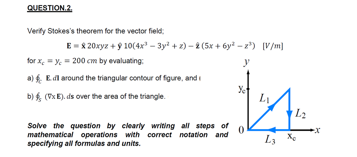 QUESTION.2.
Verify Stokes's theorem for the vector field;
E 3D * 20хуz + ў 10(4х3 — Зу? + 2) — 2 (5х + бу? - z3) [V/m]
for x. = Yc
200 cm by evaluating;
y
||
a) f. E. dl around the triangular contour of figure, and (
Yet
L1
b) f. (Vx E). ds over the area of the triangle.
L2
Solve the question by clearly writing all steps of
mathematical operations with correct notation and
specifying all formulas and units.
L3 Xe
