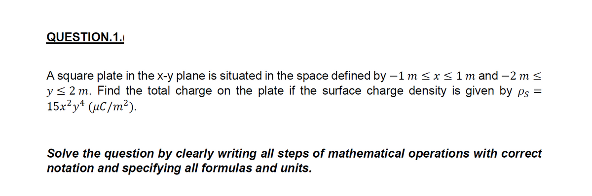 QUESTION.1.
A square plate in the x-y plane is situated in the space defined by -1 m < x < 1 m and –2 m <
y< 2 m. Find the total charge on the plate if the surface charge density is given by ps
15x?y* (µC/m²).
Solve the question by clearly writing all steps of mathematical operations with correct
notation and specifying all formulas and units.
