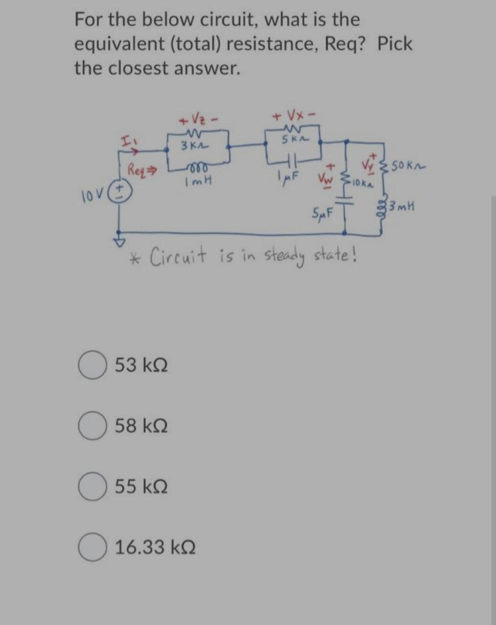 For the below circuit, what is the
equivalent (total) resistance, Req? Pick
the closest answer.
+Vz -
+ Vx -
3 KA
Reg
V SOKA
ImH
IpF Vw
10 KA
lov
3mH
SaF
* Circuit is in steady state!
53 kQ
58 k2
55 k2
O 16.33 k2
ll
