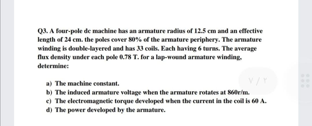 Q3. A four-pole de machine has an armature radius of 12.5 cm and an effective
length of 24 cm. the poles cover 80% of the armature periphery. The armature
winding is double-layered and has 33 coils. Each having 6 turns. The average
flux density under each pole 0.78 T. for a lap-wound armature winding,
determine:
a) The machine constant.
V/Y
b) The induced armature voltage when the armature rotates at 860r/m.
c) The electromagnetic torque developed when the current in the coil is 60 A.
d) The power developed by the armature.
