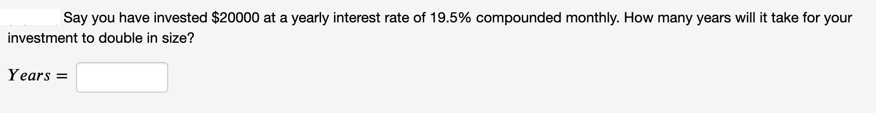 Say you have invested $20000 at a yearly interest rate of 19.5% compounded monthly. How many years will it take for your
investment to double in size?
