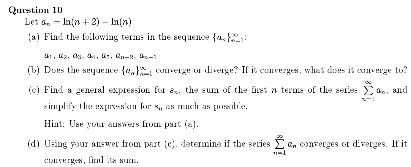 Question 10
Let a, = In(n + 2) – In(n)
(a) Find the following terms in the sequence {an}n=1:
а1, а2, аз, ад, d5, dn-2, ап-1
(b) Does the sequence {am}1 converge or diverge? If it converges, what does it converge to?
(c) Find a general expression for sn, the sum of the first n terms of the series an, and
n=1
simplify the expression for s, as much as possible.
Hint: Use your answers from part (a).
(d) Using your answer from part (c), determine if the series an converges or diverges. If it
n=1
converges, find its sum.
