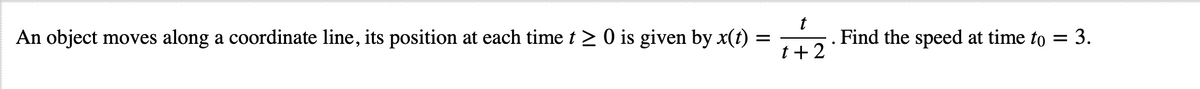 An object moves along a coordinate line, its position at each time t > 0 is given by x(t)
t
. Find the speed at time to = 3.
t+2
